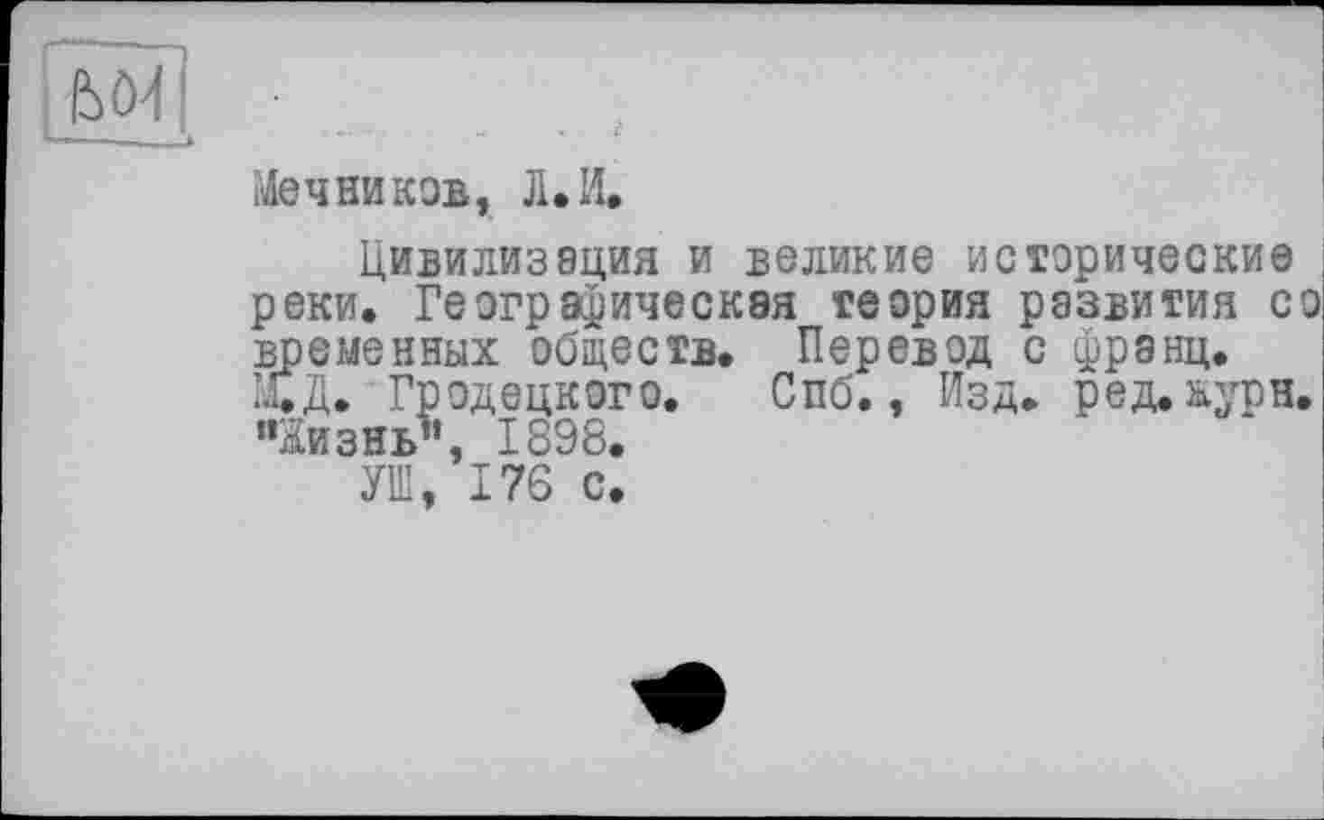 ﻿Мечников, Л. И,
Цивилизация и великие исторические реки. Географическая теория развития со временных обществ. Перевод с франц. ЩД. Гродецкого. Спб., Изд. ред.журн. ’’іїизнь”, 1898.
УШ, 176 с.